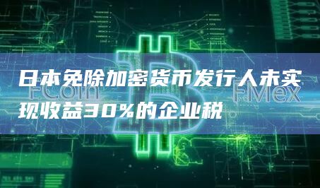 日本免除加密货币发行人未实现收益30%的企业税