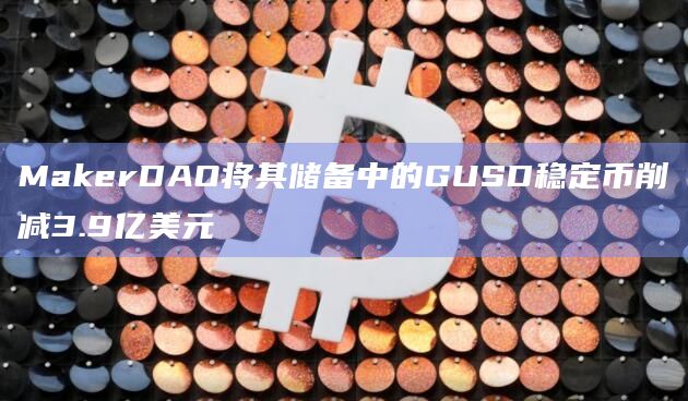 MakerDAO将其储备中的GUSD稳定币削减3.9亿美元