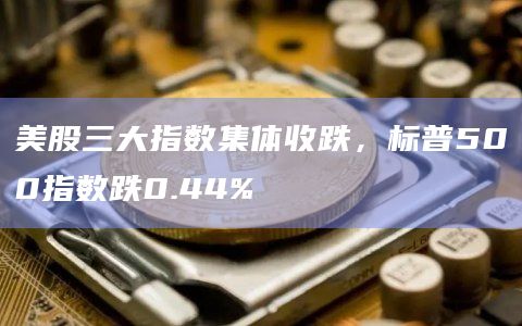 美股三大指数集体收跌，标普500指数跌0.44%