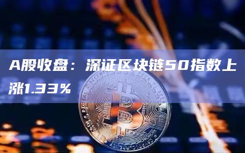 A股收盘：深证区块链50指数上涨1.33%