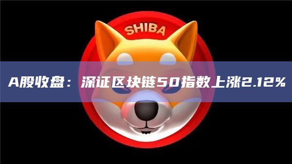 A股收盘：深证区块链50指数上涨2.12%