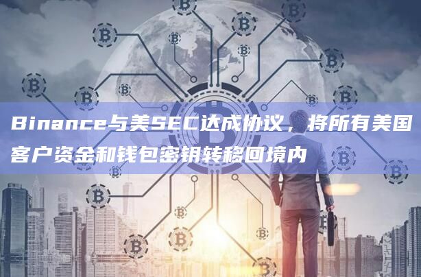 Binance与美SEC达成协议，将所有美国客户资金和钱包密钥转移回境内
