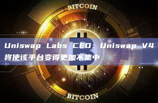 Uniswap Labs CEO：Uniswap V4将使该平台变得更加不集中