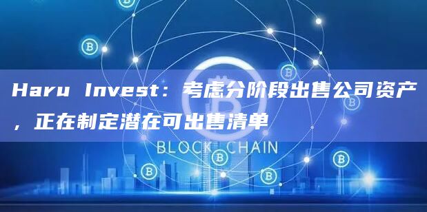 Haru Invest：考虑分阶段出售公司资产，正在制定潜在可出售清单