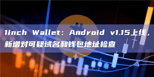 1inch Wallet：Android v1.15上线，新增对可疑域名和钱包地址检查