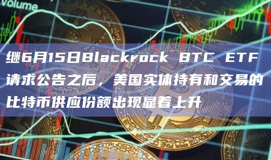 继6月15日Blackrock BTC ETF请求公告之后，美国实体持有和交易的比特币供应份额出现显着上升