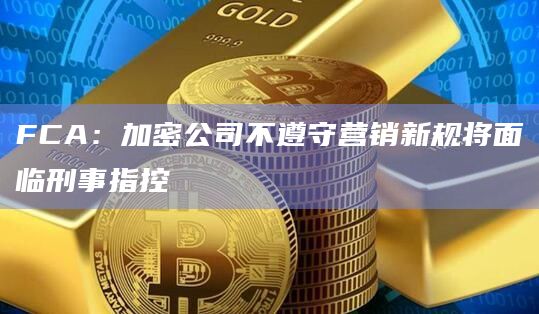 FCA：加密公司不遵守营销新规将面临刑事指控