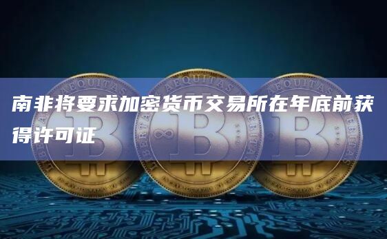 南非将要求加密货币交易所在年底前获得许可证