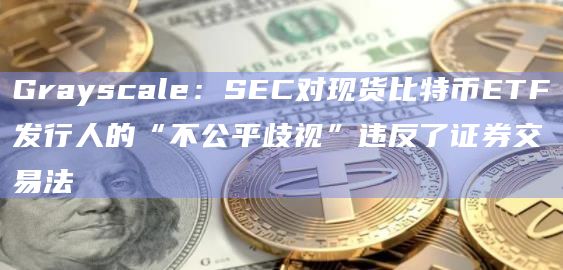 Grayscale：SEC对现货比特币ETF发行人的“不公平歧视”违反了证券交易法