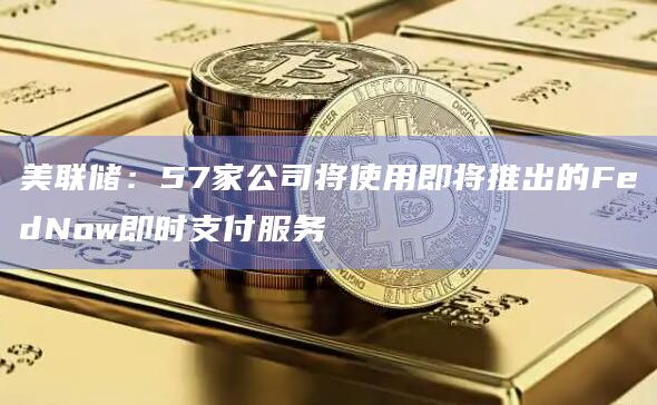 美联储：57家公司将使用即将推出的FedNow即时支付服务